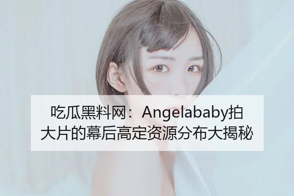吃瓜黑料网：Angelababy拍大片的幕后高定资源分布大揭秘
